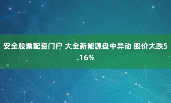 安全股票配资门户 大全新能源盘中异动 股价大跌5.16%