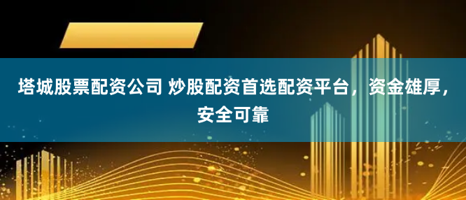 塔城股票配资公司 炒股配资首选配资平台，资金雄厚，安全可靠