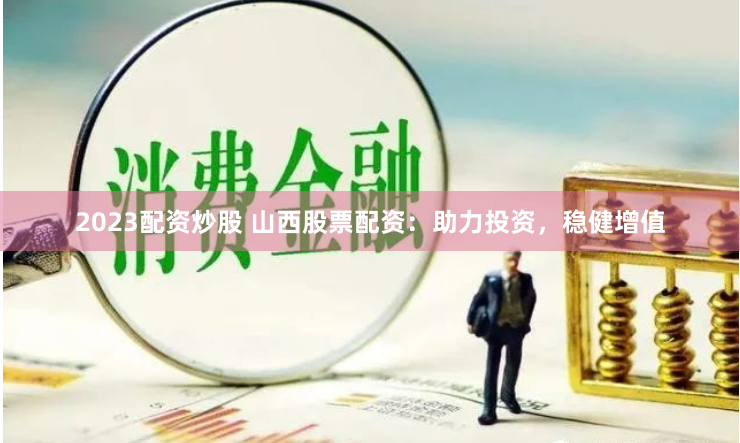 2023配资炒股 山西股票配资：助力投资，稳健增值