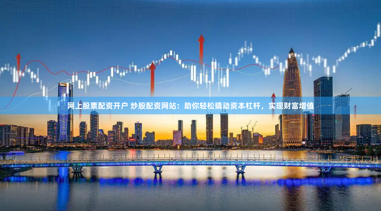网上股票配资开户 炒股配资网站：助你轻松撬动资本杠杆，实现财富增值