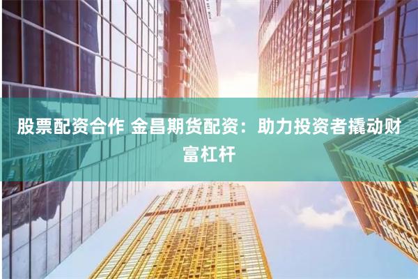 股票配资合作 金昌期货配资：助力投资者撬动财富杠杆
