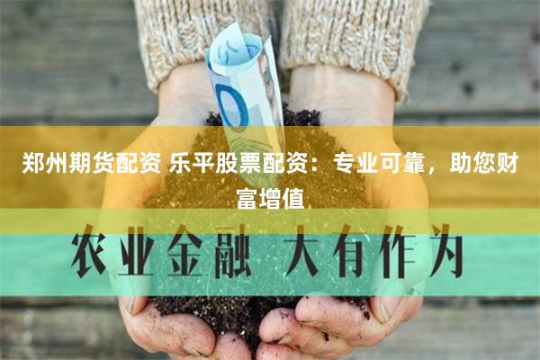 郑州期货配资 乐平股票配资：专业可靠，助您财富增值
