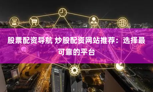股票配资导航 炒股配资网站推荐：选择最可靠的平台