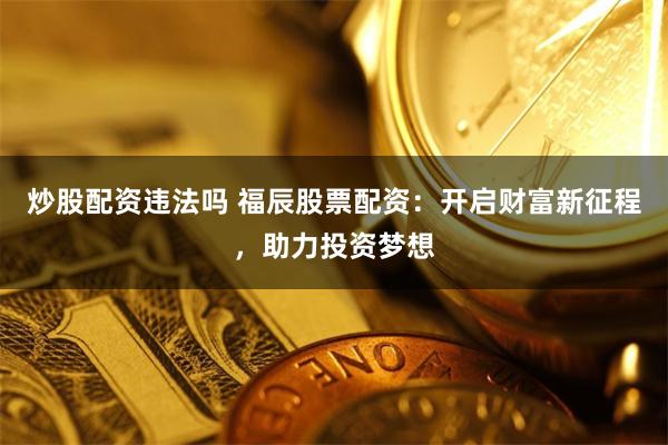 炒股配资违法吗 福辰股票配资：开启财富新征程，助力投资梦想