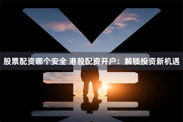股票配资哪个安全 港股配资开户：解锁投资新机遇