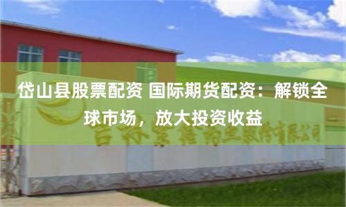 岱山县股票配资 国际期货配资：解锁全球市场，放大投资收益